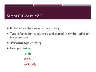 SEMANTIC ANALYZER
 It checks for the semantic consistency.
 Type information is gathered and stored in symbol table or
in syntax tree.
 Performs type checking.
 Example : int a;
a=6;
int a;
a=3.142;
 