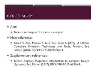 COURSE SCOPE
 Aim:
 To learn techniques of a modern compiler
 Main reference:
 Alfred V. Aho, Monica S. Lam, Ravi Sethi & Jeffrey D. Ullman,
Compilers Principles, Techniques and Tools, Pearson, 2nd
Edition (2020), ISBN-13: 978-0321486813.
 Supplementary references:
 Torben Aegidius Mogensen, Introduction to compiler Design
(Springer), 2nd Edition (2017), ISBN: 978-3-319-66966-3.
 
