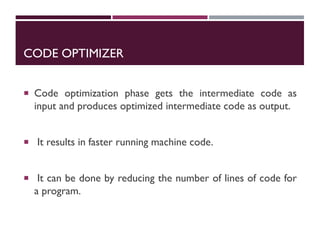 CODE OPTIMIZER
 Code optimization phase gets the intermediate code as
input and produces optimized intermediate code as output.
 It results in faster running machine code.
 It can be done by reducing the number of lines of code for
a program.
 