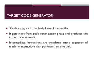 TARGET CODE GENERATOR
 Code category is the final phase of a compiler.
 It gets input from code optimization phase and produces the
target code as result.
 Intermediate instructions are translated into a sequence of
machine instructions that perform the same task.
 