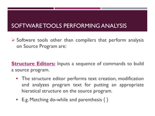SOFTWARETOOLS PERFORMINGANALYSIS
 Software tools other than compilers that perform analysis
on Source Program are:
Structure Editors: Inputs a sequence of commands to build
a source program.
 The structure editor performs text creation, modification
and analyzes program text for putting an appropriate
hieratical structure on the source program.
 E.g. Matching do-while and parenthesis { }
 