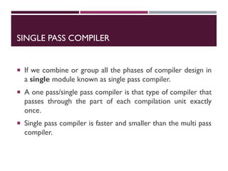SINGLE PASS COMPILER
 If we combine or group all the phases of compiler design in
a single module known as single pass compiler.
 A one pass/single pass compiler is that type of compiler that
passes through the part of each compilation unit exactly
once.
 Single pass compiler is faster and smaller than the multi pass
compiler.
 
