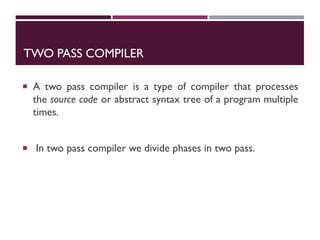 TWO PASS COMPILER
 A two pass compiler is a type of compiler that processes
the source code or abstract syntax tree of a program multiple
times.
 In two pass compiler we divide phases in two pass.
 