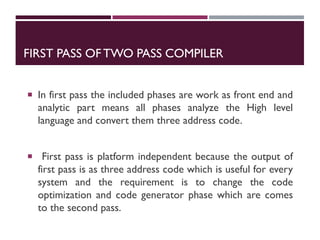 FIRST PASS OFTWO PASS COMPILER
 In first pass the included phases are work as front end and
analytic part means all phases analyze the High level
language and convert them three address code.
 First pass is platform independent because the output of
first pass is as three address code which is useful for every
system and the requirement is to change the code
optimization and code generator phase which are comes
to the second pass.
 