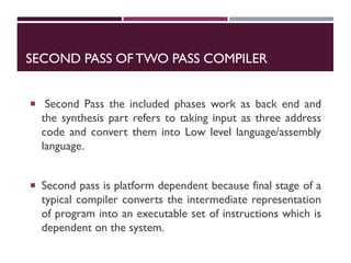 SECOND PASS OFTWO PASS COMPILER
 Second Pass the included phases work as back end and
the synthesis part refers to taking input as three address
code and convert them into Low level language/assembly
language.
 Second pass is platform dependent because final stage of a
typical compiler converts the intermediate representation
of program into an executable set of instructions which is
dependent on the system.
 