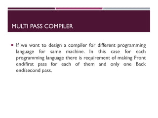 MULTI PASS COMPILER
 If we want to design a compiler for different programming
language for same machine. In this case for each
programming language there is requirement of making Front
end/first pass for each of them and only one Back
end/second pass.
 