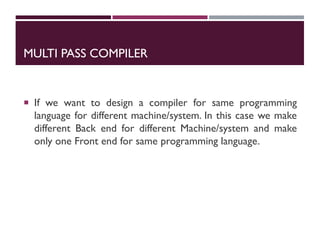 MULTI PASS COMPILER
 If we want to design a compiler for same programming
language for different machine/system. In this case we make
different Back end for different Machine/system and make
only one Front end for same programming language.
 