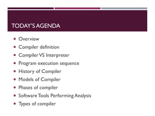 TODAY’S AGENDA
 Overview
 Compiler definition
 CompilerVS Interpreter
 Program execution sequence
 History of Compiler
 Models of Compiler
 Phases of compiler
 Software Tools Performing Analysis
 Types of compiler
 