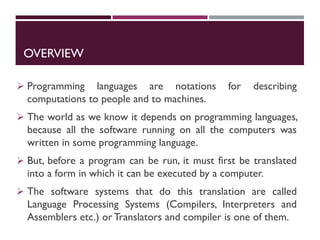 OVERVIEW
 Programming languages are notations for describing
computations to people and to machines.
 The world as we know it depends on programming languages,
because all the software running on all the computers was
written in some programming language.
 But, before a program can be run, it must first be translated
into a form in which it can be executed by a computer.
 The software systems that do this translation are called
Language Processing Systems (Compilers, Interpreters and
Assemblers etc.) or Translators and compiler is one of them.
 