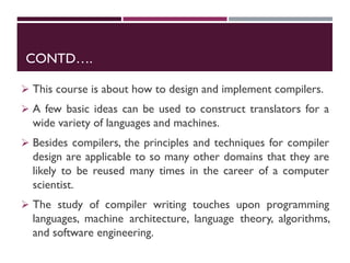 CONTD….
 This course is about how to design and implement compilers.
 A few basic ideas can be used to construct translators for a
wide variety of languages and machines.
 Besides compilers, the principles and techniques for compiler
design are applicable to so many other domains that they are
likely to be reused many times in the career of a computer
scientist.
 The study of compiler writing touches upon programming
languages, machine architecture, language theory, algorithms,
and software engineering.
 