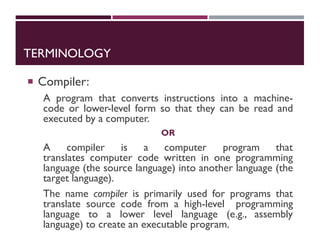 TERMINOLOGY
 Compiler:
A program that converts instructions into a machine-
code or lower-level form so that they can be read and
executed by a computer.
OR
A compiler is a computer program that
translates computer code written in one programming
language (the source language) into another language (the
target language).
The name compiler is primarily used for programs that
translate source code from a high-level programming
language to a lower level language (e.g., assembly
language) to create an executable program.
 