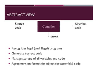 ABSTRACTVIEW
 Recognizes legal (and illegal) programs
 Generate correct code
 Manage storage of all variables and code
 Agreement on format for object (or assembly) code
Source
code
Machine
code
Compiler
errors
 