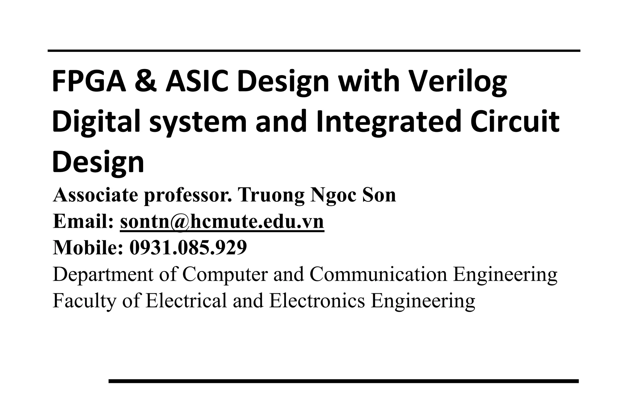 FPGA & ASIC Design with Verilog
Digital system and Integrated Circuit
Design
Associate professor. Truong Ngoc Son
Email: sontn@hcmute.edu.vn
Mobile: 0931.085.929
Department of Computer and Communication Engineering
Faculty of Electrical and Electronics Engineering
 
