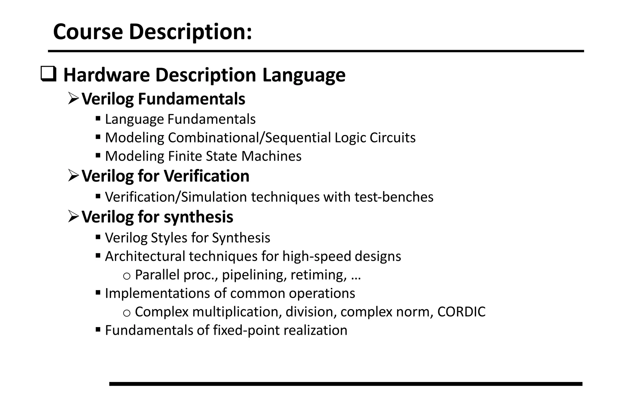 Course Description:
 Hardware Description Language
Verilog Fundamentals
 Language Fundamentals
 Modeling Combinational/Sequential Logic Circuits
 Modeling Finite State Machines
Verilog for Verification
 Verification/Simulation techniques with test‐benches
Verilog for synthesis
 Verilog Styles for Synthesis
 Architectural techniques for high‐speed designs
o Parallel proc., pipelining, retiming, …
 Implementations of common operations
o Complex multiplication, division, complex norm, CORDIC
 Fundamentals of fixed‐point realization
 