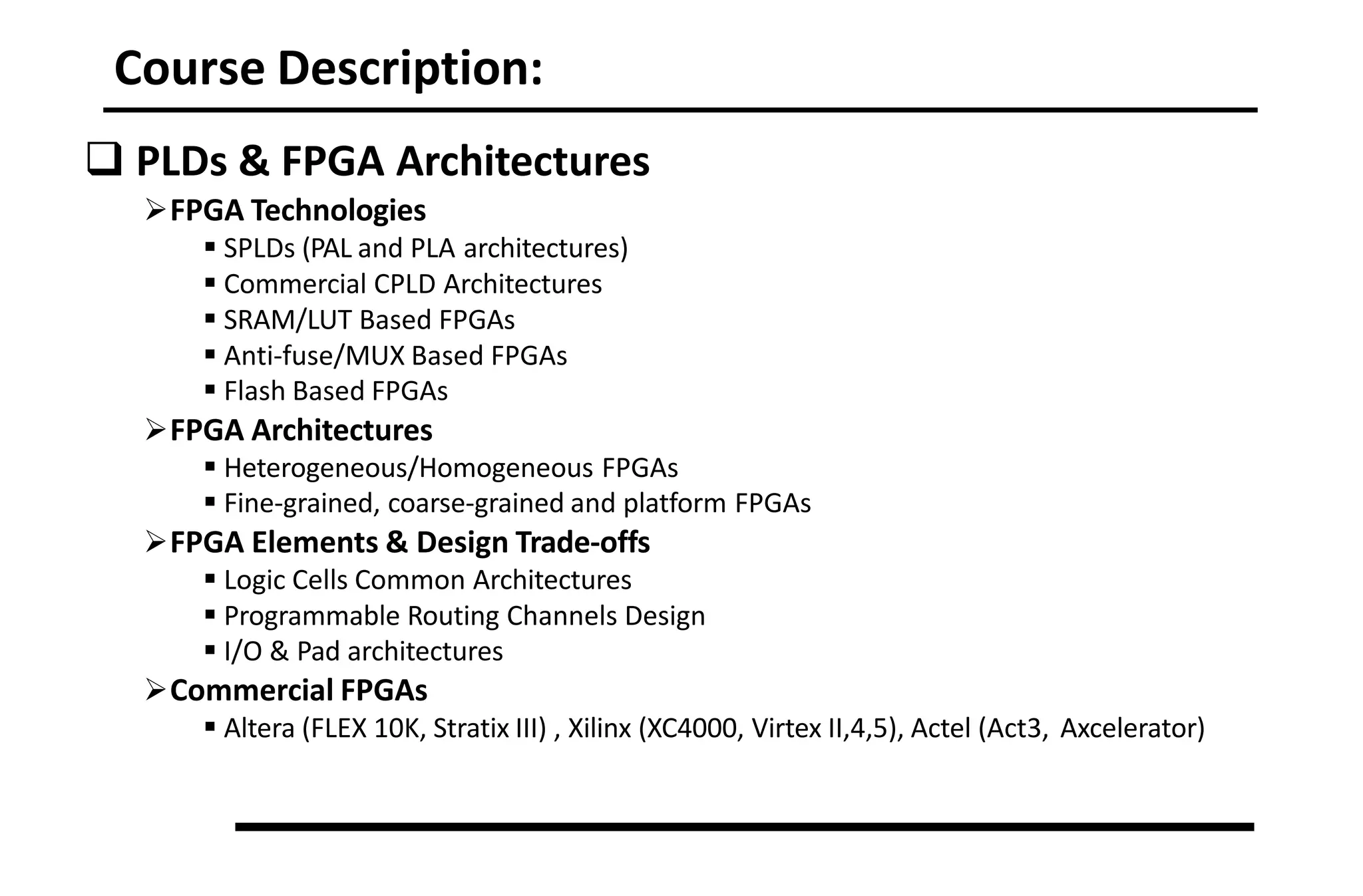 Course Description:
 PLDs & FPGA Architectures
FPGA Technologies
 SPLDs (PAL and PLA architectures)
 Commercial CPLD Architectures
 SRAM/LUT Based FPGAs
 Anti‐fuse/MUX Based FPGAs
 Flash Based FPGAs
FPGA Architectures
 Heterogeneous/Homogeneous FPGAs
 Fine‐grained, coarse‐grained and platform FPGAs
FPGA Elements & Design Trade‐offs
 Logic Cells Common Architectures
 Programmable Routing Channels Design
 I/O & Pad architectures
Commercial FPGAs
 Altera (FLEX 10K, Stratix III) , Xilinx (XC4000, Virtex II,4,5), Actel (Act3, Axcelerator)
 