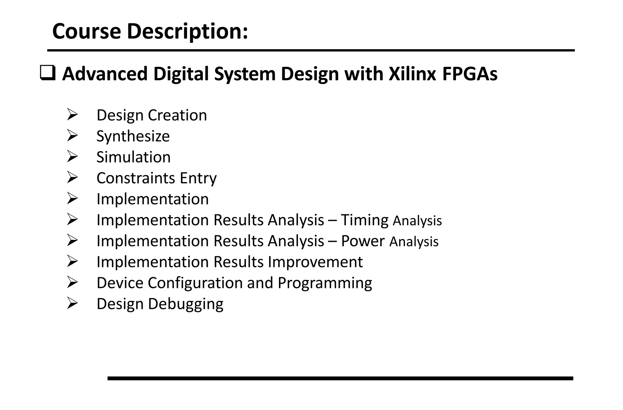 Course Description:
 Advanced Digital System Design with Xilinx FPGAs
 Design Creation
 Synthesize
 Simulation
 Constraints Entry
 Implementation
 Implementation Results Analysis – Timing Analysis
 Implementation Results Analysis – Power Analysis
 Implementation Results Improvement
 Device Configuration and Programming
 Design Debugging
 