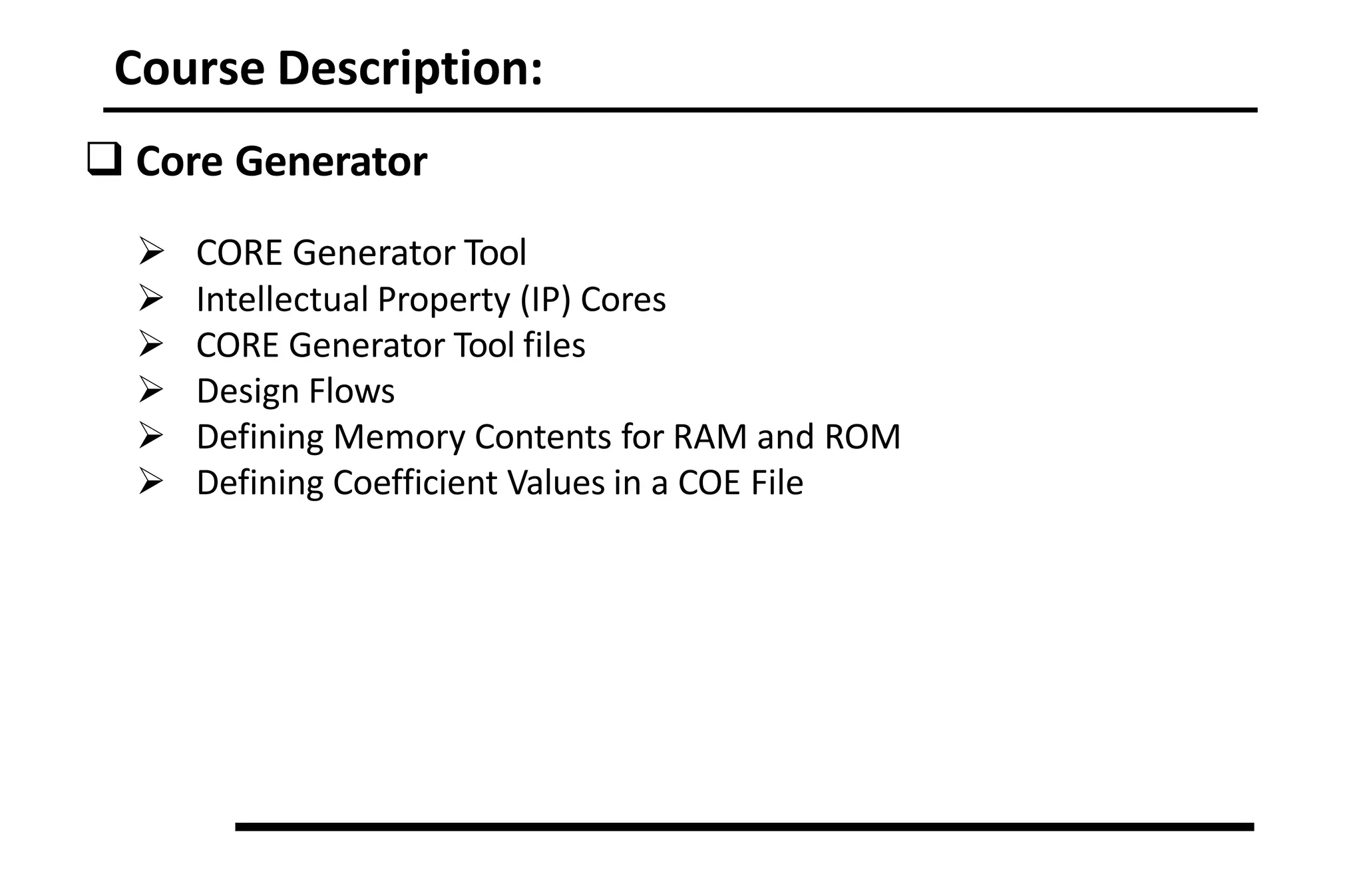 Course Description:
 Core Generator
 CORE Generator Tool
 Intellectual Property (IP) Cores
 CORE Generator Tool files
 Design Flows
 Defining Memory Contents for RAM and ROM
 Defining Coefficient Values in a COE File
 