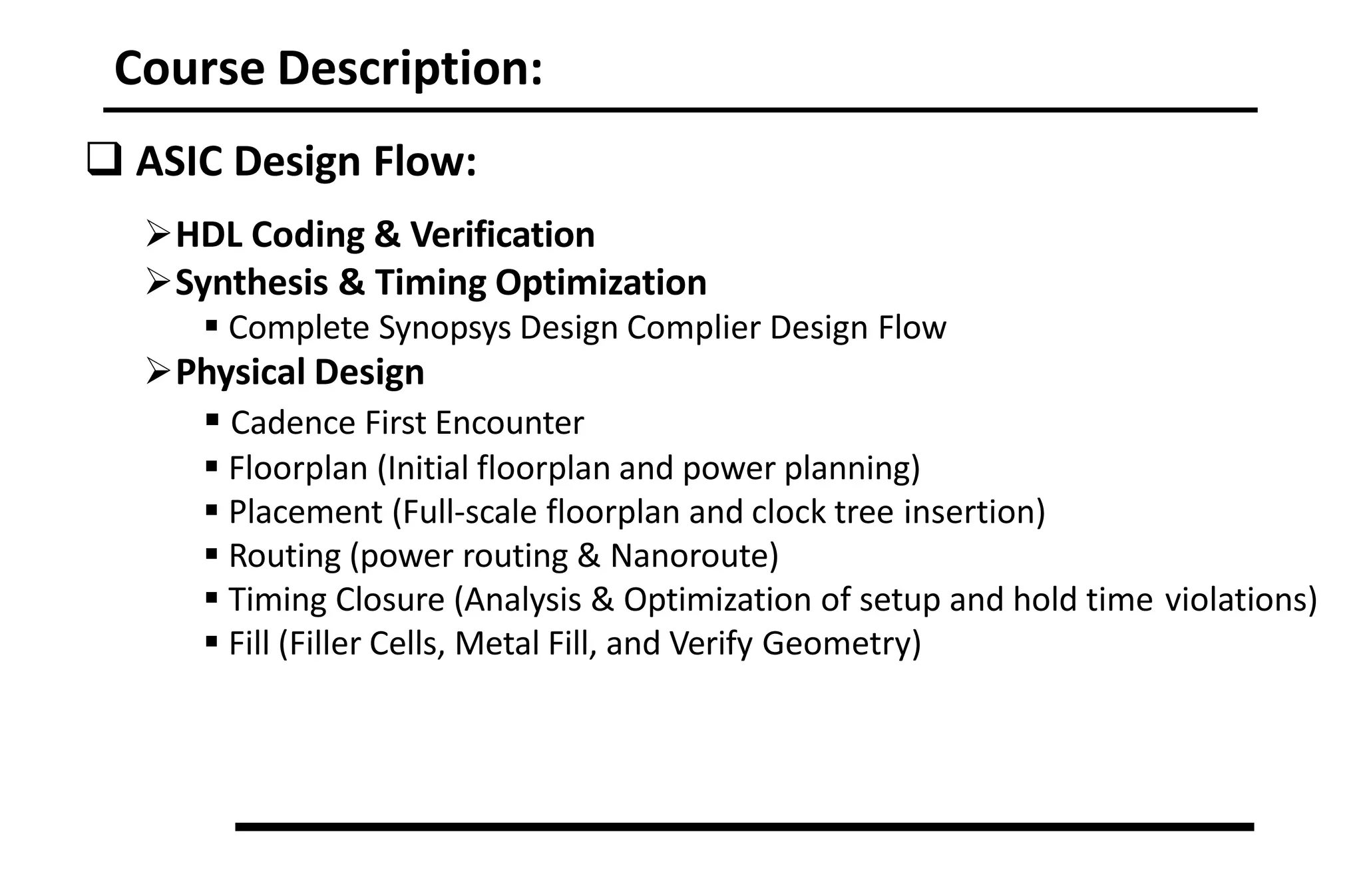 Course Description:
 ASIC Design Flow:
HDL Coding & Verification
Synthesis & Timing Optimization
 Complete Synopsys Design Complier Design Flow
Physical Design
 Cadence First Encounter
 Floorplan (Initial floorplan and power planning)
 Placement (Full‐scale floorplan and clock tree insertion)
 Routing (power routing & Nanoroute)
 Timing Closure (Analysis & Optimization of setup and hold time violations)
 Fill (Filler Cells, Metal Fill, and Verify Geometry)
 