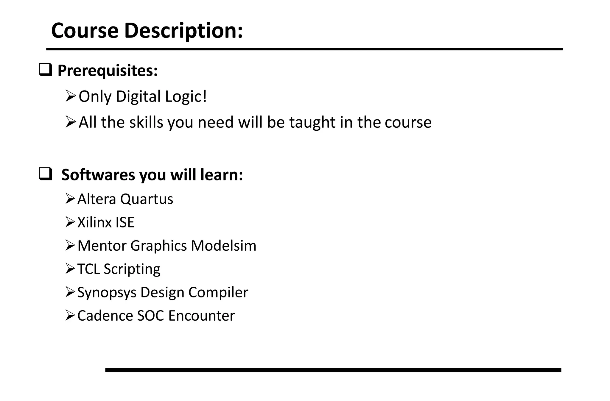 Course Description:
 Prerequisites:
Only Digital Logic!
All the skills you need will be taught in the course
 Softwares you will learn:
Altera Quartus
Xilinx ISE
Mentor Graphics Modelsim
TCL Scripting
Synopsys Design Compiler
Cadence SOC Encounter
 