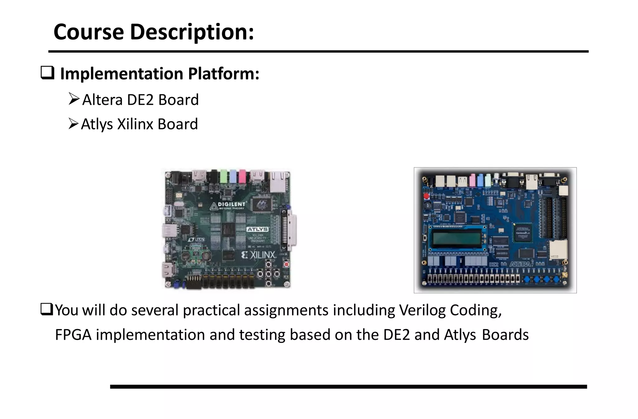 Course Description:
 Implementation Platform:
Altera DE2 Board
Atlys Xilinx Board
You will do several practical assignments including Verilog Coding,
FPGA implementation and testing based on the DE2 and Atlys Boards
 