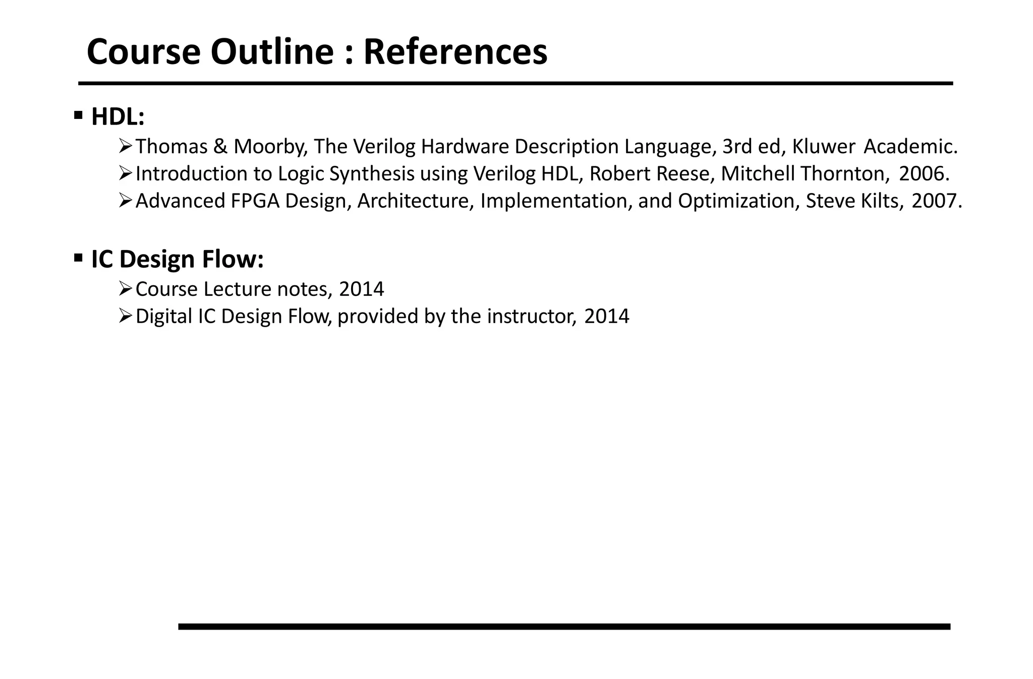 Course Outline : References
 HDL:
Thomas & Moorby, The Verilog Hardware Description Language, 3rd ed, Kluwer Academic.
Introduction to Logic Synthesis using Verilog HDL, Robert Reese, Mitchell Thornton, 2006.
Advanced FPGA Design, Architecture, Implementation, and Optimization, Steve Kilts, 2007.
 IC Design Flow:
Course Lecture notes, 2014
Digital IC Design Flow, provided by the instructor, 2014
 