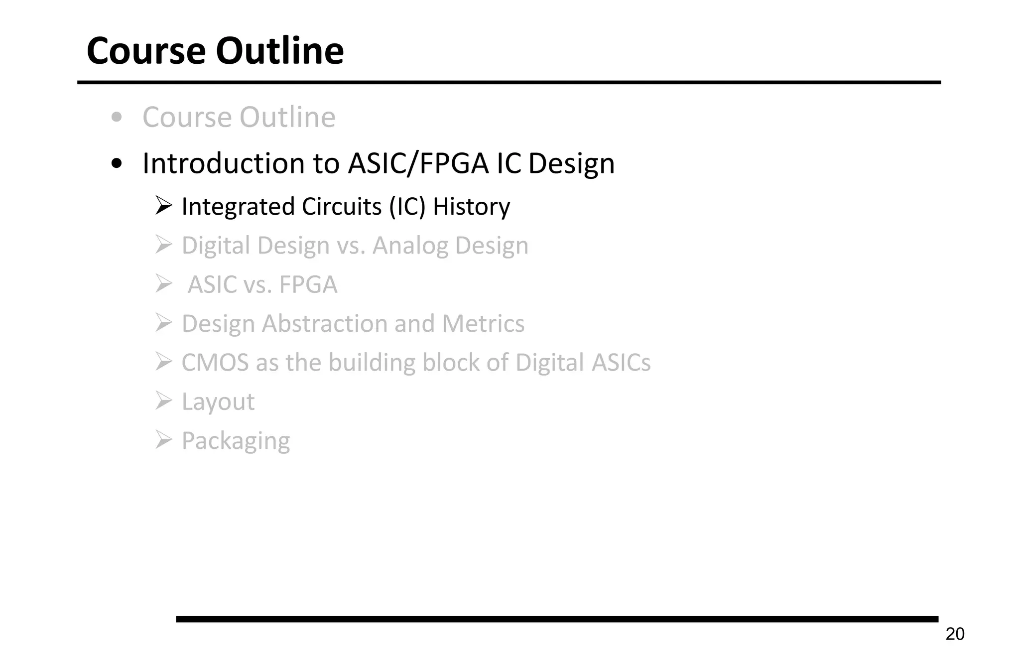 Course Outline
20
• Course Outline
• Introduction to ASIC/FPGA IC Design
 Integrated Circuits (IC) History
 Digital Design vs. Analog Design
 ASIC vs. FPGA
 Design Abstraction and Metrics
 CMOS as the building block of Digital ASICs
 Layout
 Packaging
 