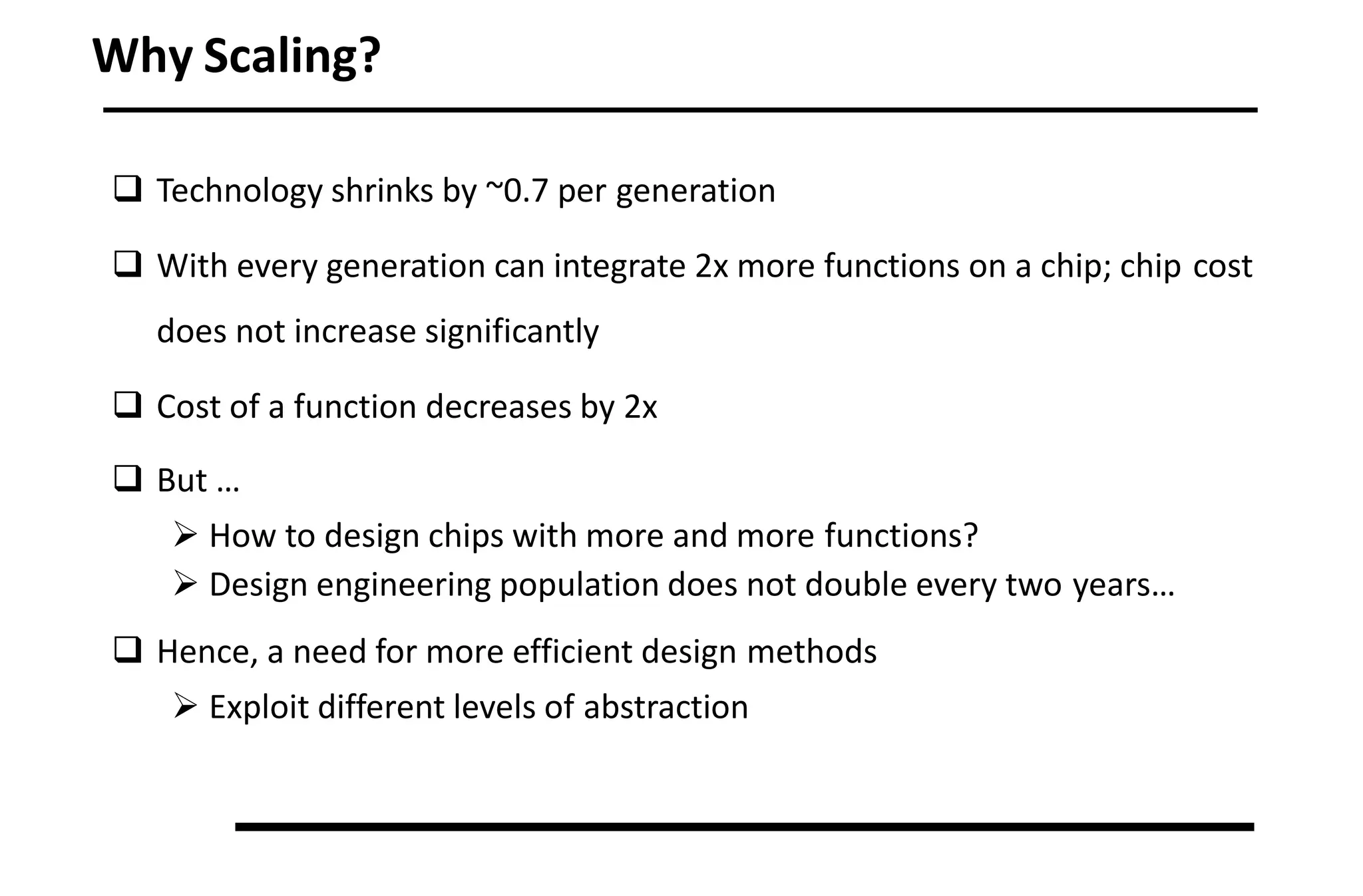 Why Scaling?
 Technology shrinks by ~0.7 per generation
 With every generation can integrate 2x more functions on a chip; chip cost
does not increase significantly
 Cost of a function decreases by 2x
 But …
 How to design chips with more and more functions?
 Design engineering population does not double every two years…
 Hence, a need for more efficient design methods
 Exploit different levels of abstraction
 