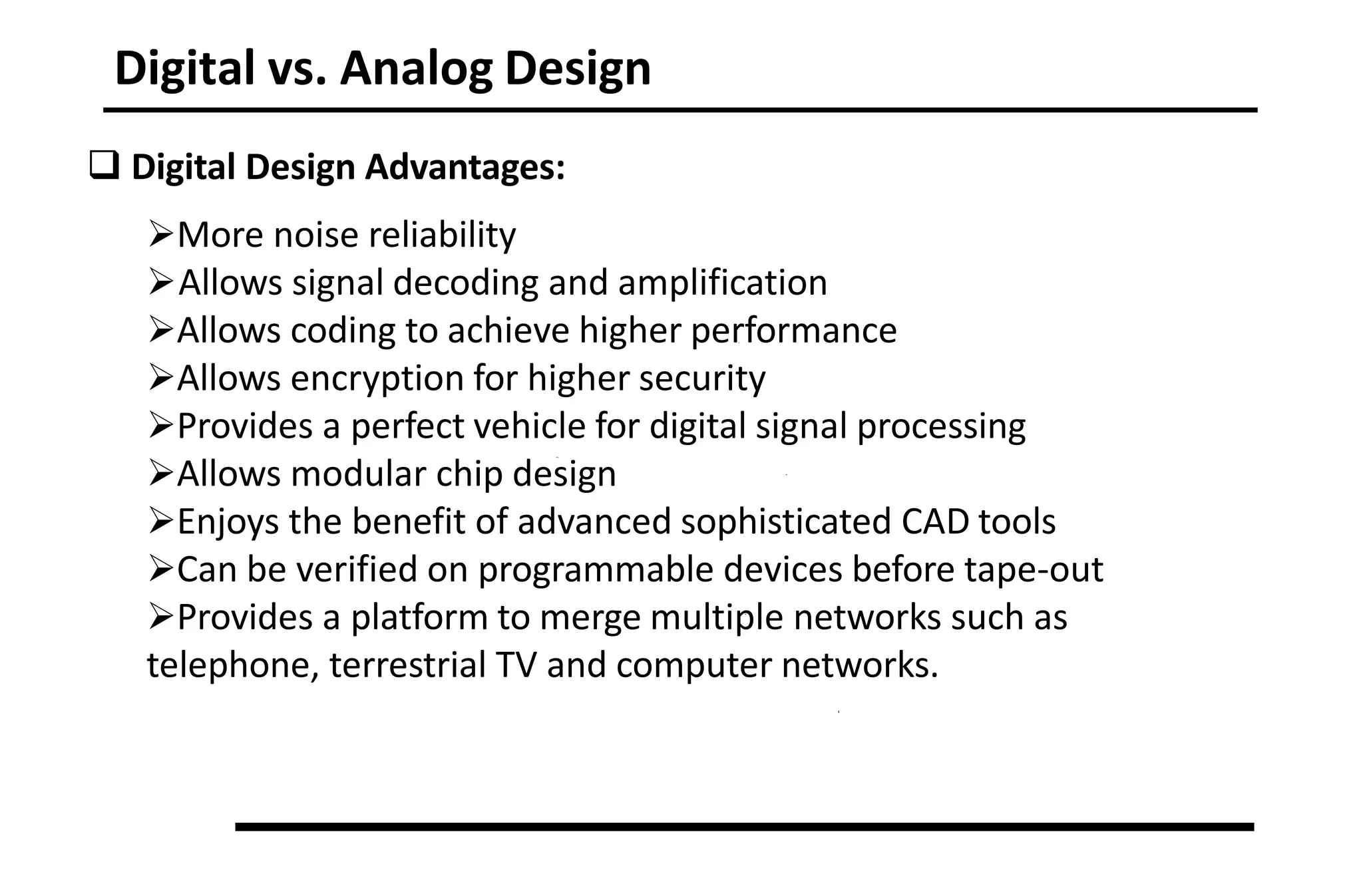 Digital vs. Analog Design
 Digital Design Advantages:
More noise reliability
Allows signal decoding and amplification
Allows coding to achieve higher performance
Allows encryption for higher security
Provides a perfect vehicle for digital signal processing
Allows modular chip design
Enjoys the benefit of advanced sophisticated CAD tools
Can be verified on programmable devices before tape-out
Provides a platform to merge multiple networks such as
telephone, terrestrial TV and computer networks.
 