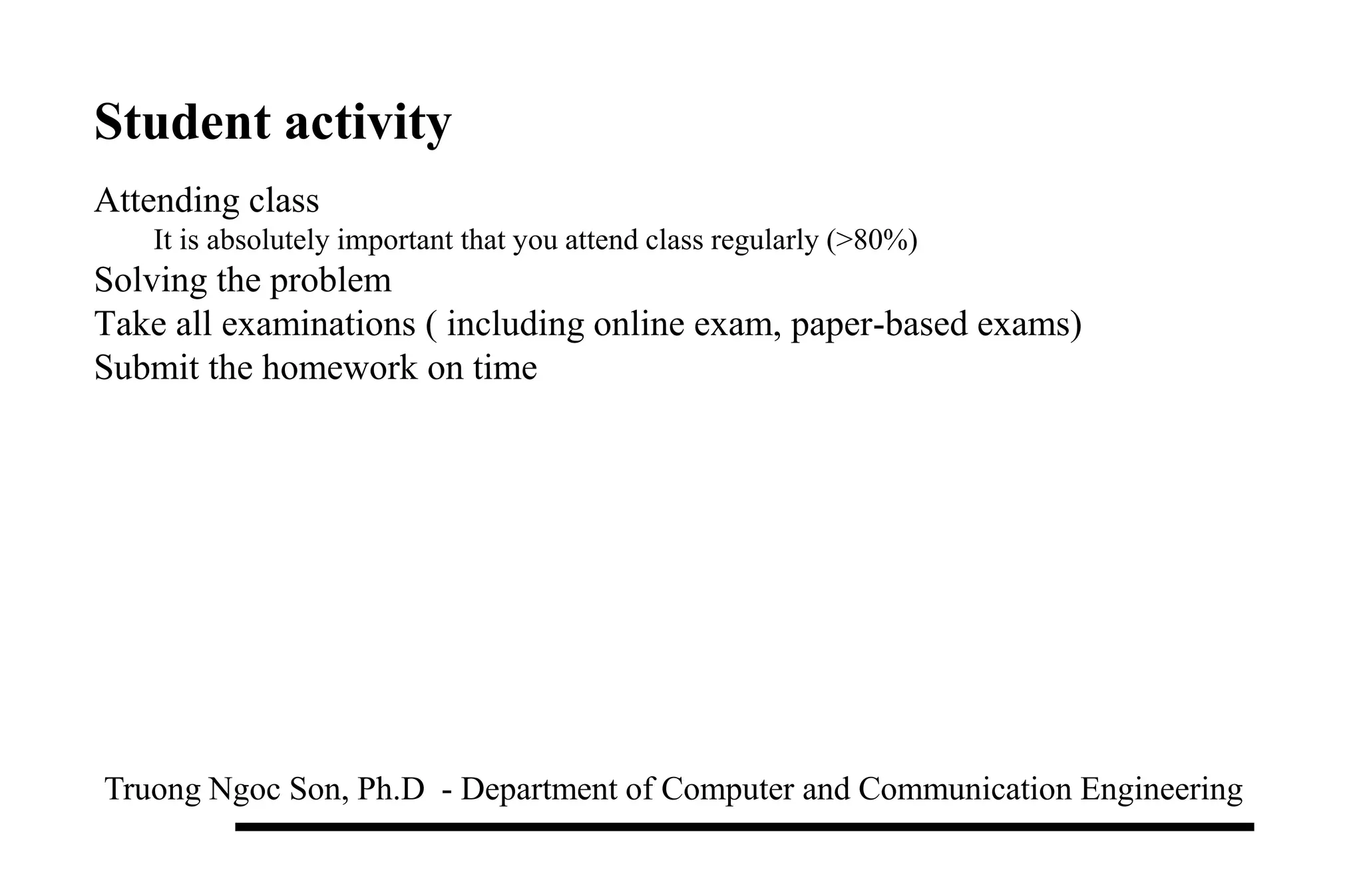 Student activity
Truong Ngoc Son, Ph.D - Department of Computer and Communication Engineering
Attending class
It is absolutely important that you attend class regularly (>80%)
Solving the problem
Take all examinations ( including online exam, paper-based exams)
Submit the homework on time
 