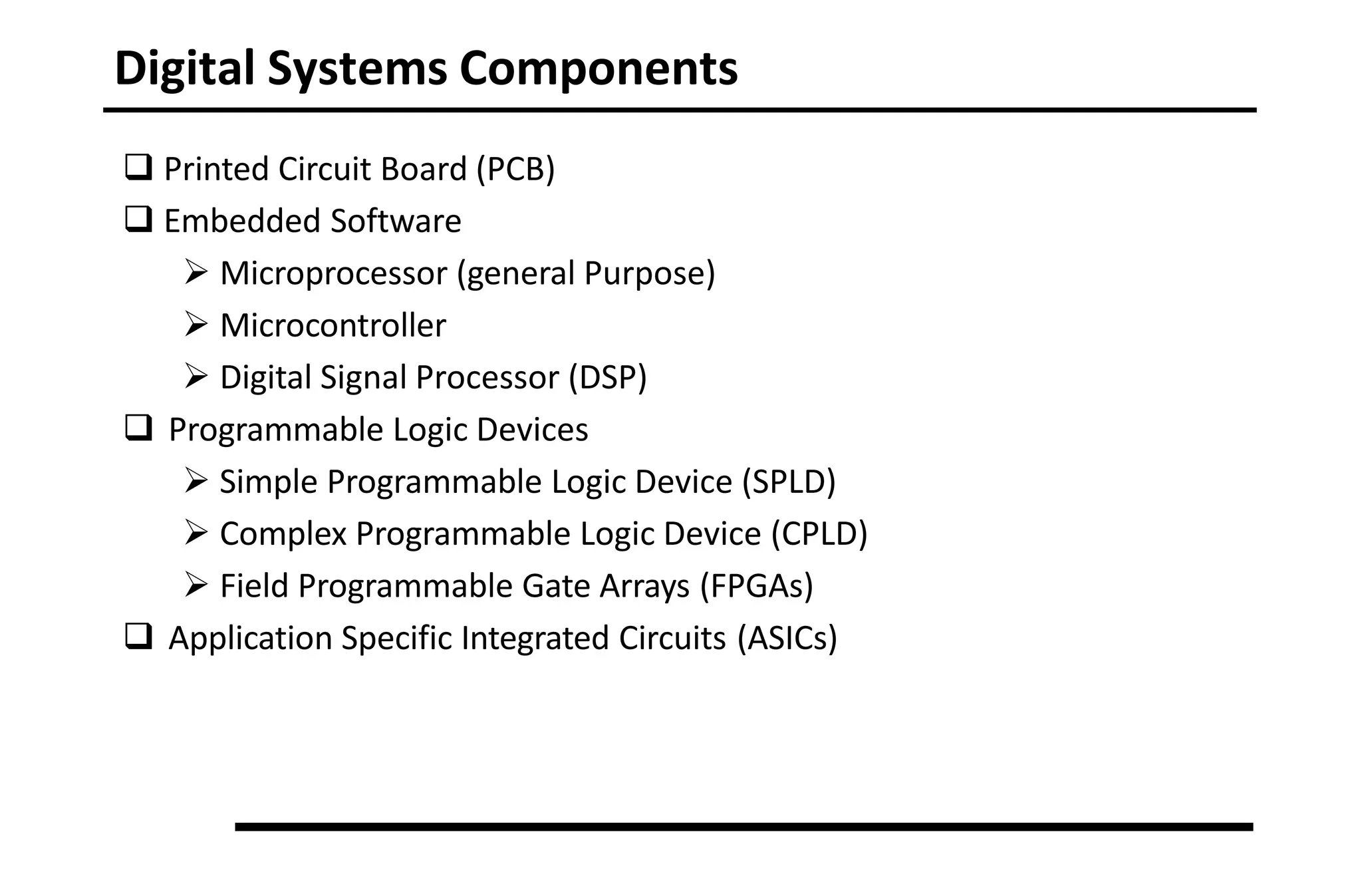 Digital Systems Components
 Printed Circuit Board (PCB)
 Embedded Software
 Microprocessor (general Purpose)
 Microcontroller
 Digital Signal Processor (DSP)
 Programmable Logic Devices
 Simple Programmable Logic Device (SPLD)
 Complex Programmable Logic Device (CPLD)
 Field Programmable Gate Arrays (FPGAs)
 Application Specific Integrated Circuits (ASICs)
 