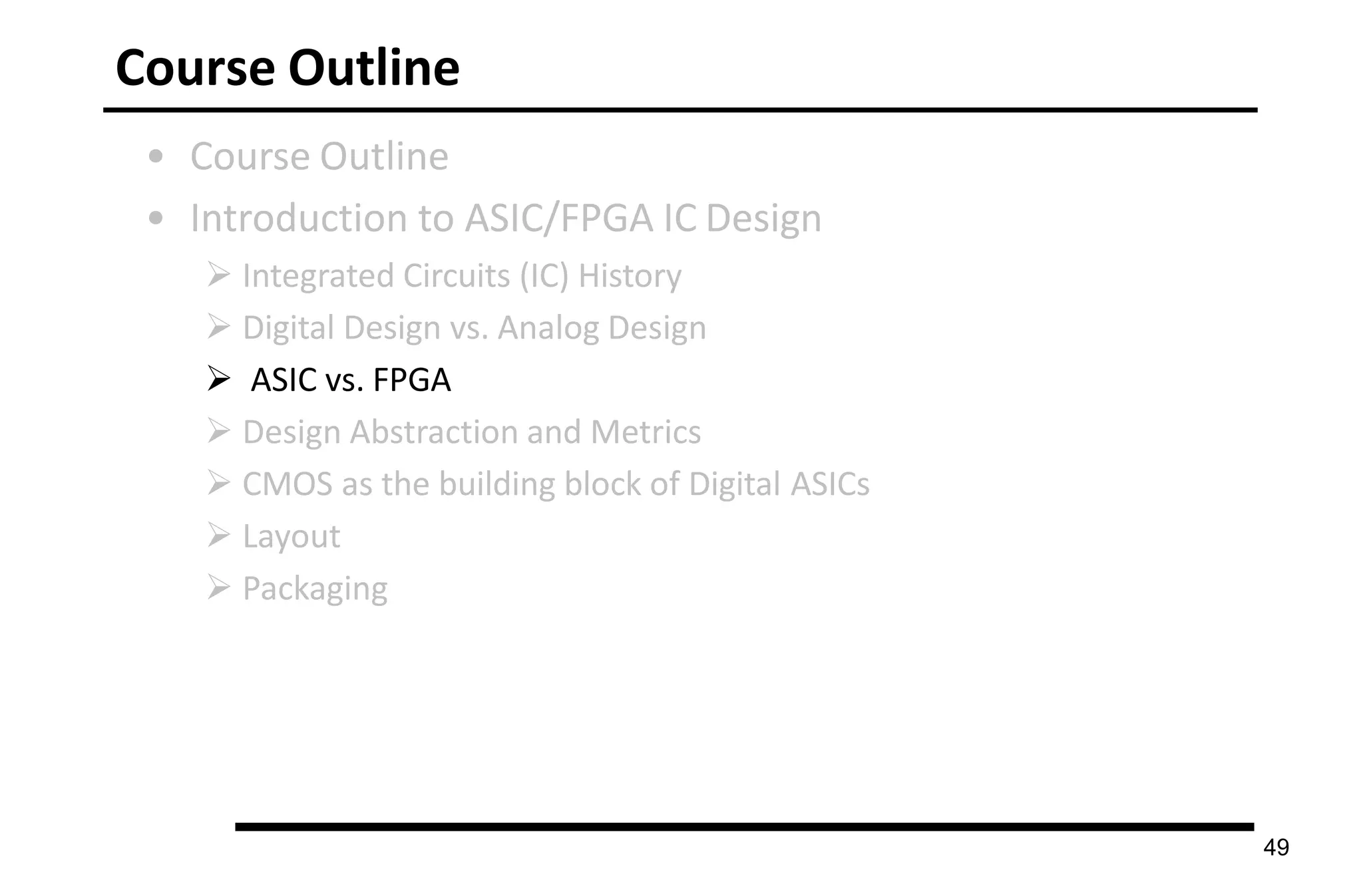 Course Outline
• Course Outline
• Introduction to ASIC/FPGA IC Design
 Integrated Circuits (IC) History
 Digital Design vs. Analog Design
 ASIC vs. FPGA
 Design Abstraction and Metrics
 CMOS as the building block of Digital ASICs
 Layout
 Packaging
49
 