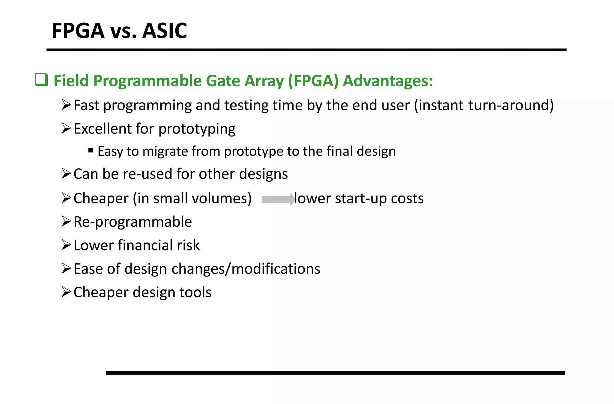 FPGA vs. ASIC
 Field Programmable Gate Array (FPGA) Advantages:
Fast programming and testing time by the end user (instant turn-around)
Excellent for prototyping
 Easy to migrate from prototype to the final design
Can be re-used for other designs
lower start-up costs
Cheaper (in small volumes)
Re-programmable
Lower financial risk
Ease of design changes/modifications
Cheaper design tools
 