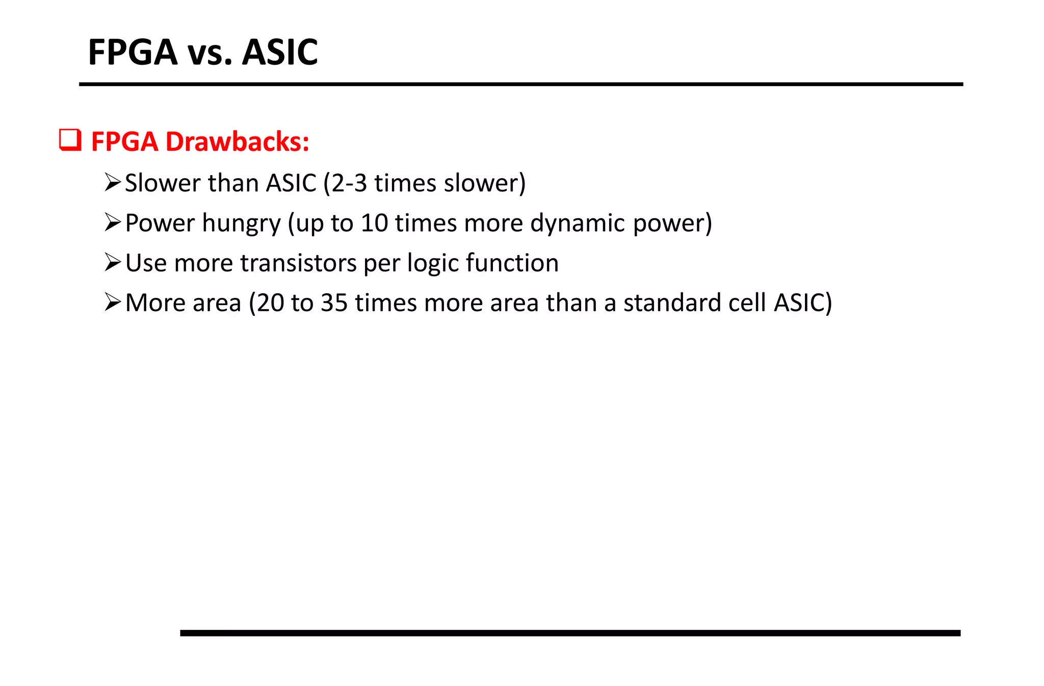FPGA vs. ASIC
 FPGA Drawbacks:
Slower than ASIC (2-3 times slower)
Power hungry (up to 10 times more dynamic power)
Use more transistors per logic function
More area (20 to 35 times more area than a standard cell ASIC)
 