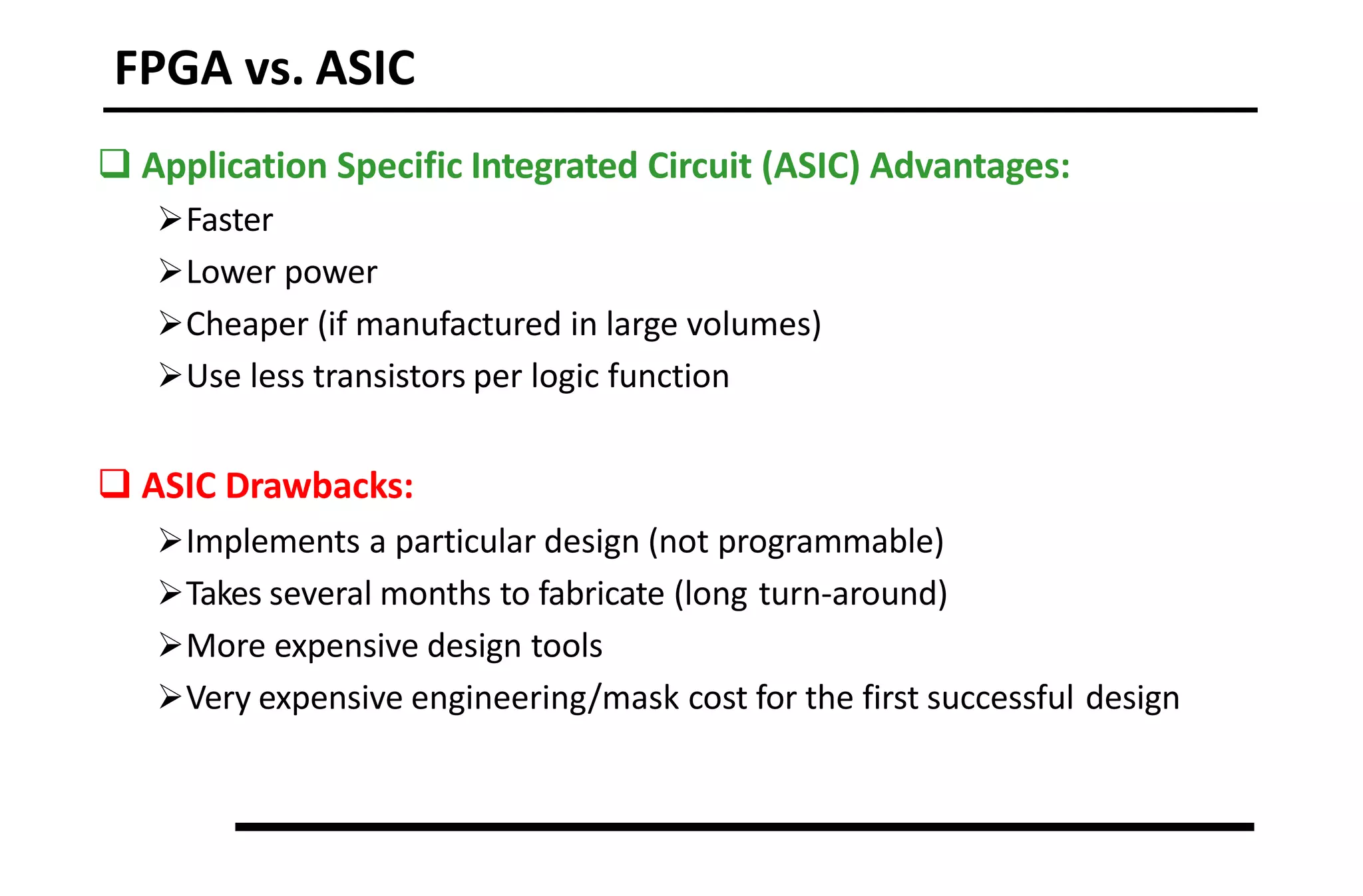 FPGA vs. ASIC
 Application Specific Integrated Circuit (ASIC) Advantages:
Faster
Lower power
Cheaper (if manufactured in large volumes)
Use less transistors per logic function
 ASIC Drawbacks:
Implements a particular design (not programmable)
Takes several months to fabricate (long turn-around)
More expensive design tools
Very expensive engineering/mask cost for the first successful design
 