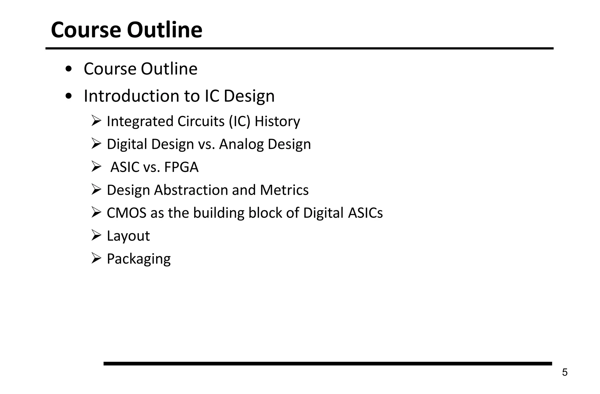 Course Outline
5
• Course Outline
• Introduction to IC Design
 Integrated Circuits (IC) History
 Digital Design vs. Analog Design
 ASIC vs. FPGA
 Design Abstraction and Metrics
 CMOS as the building block of Digital ASICs
 Layout
 Packaging
 