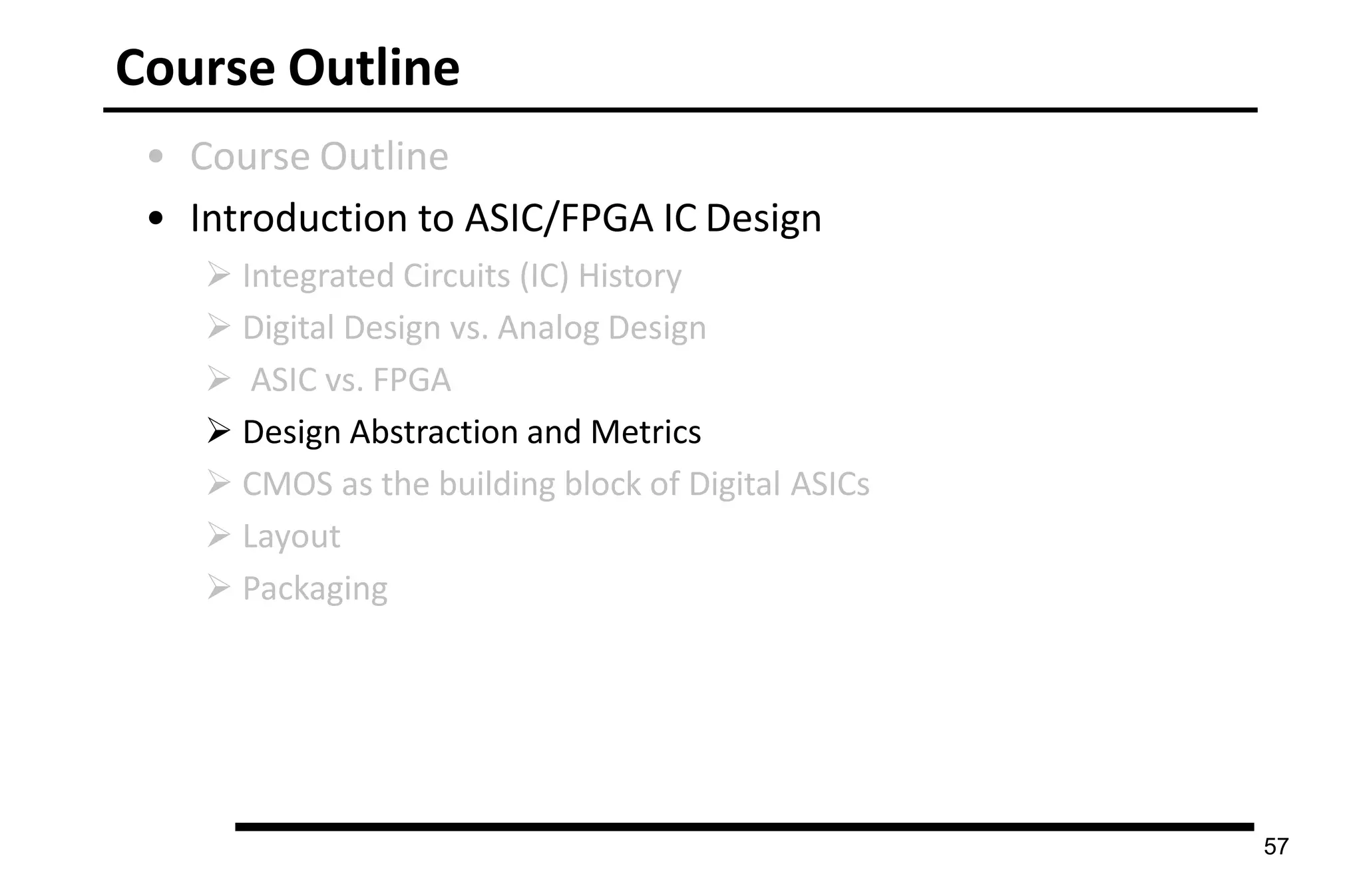 Course Outline
57
• Course Outline
• Introduction to ASIC/FPGA IC Design
 Integrated Circuits (IC) History
 Digital Design vs. Analog Design
 ASIC vs. FPGA
 Design Abstraction and Metrics
 CMOS as the building block of Digital ASICs
 Layout
 Packaging
 