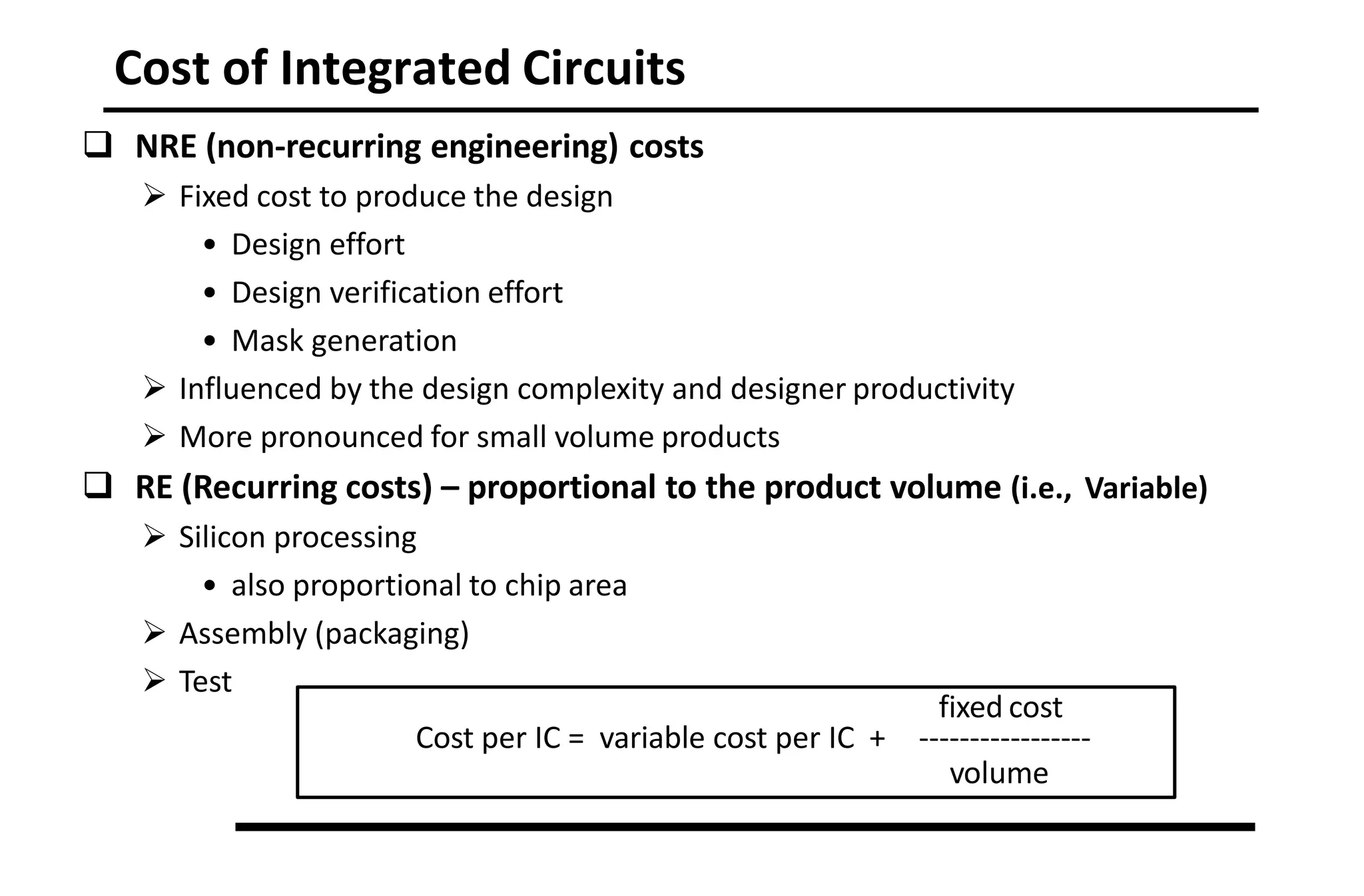Cost of Integrated Circuits
 NRE (non-recurring engineering) costs
 Fixed cost to produce the design
• Design effort
• Design verification effort
• Mask generation
 Influenced by the design complexity and designer productivity
 More pronounced for small volume products
 RE (Recurring costs) – proportional to the product volume (i.e., Variable)
 Silicon processing
• also proportional to chip area
 Assembly (packaging)
 Test
fixed cost
Cost per IC = variable cost per IC + -----------------
volume
 