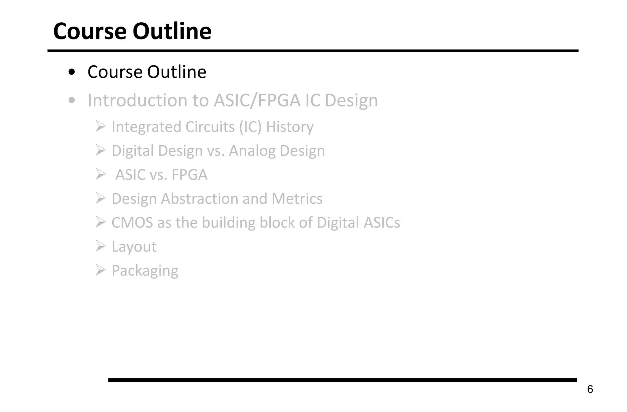 Course Outline
6
• Course Outline
• Introduction to ASIC/FPGA IC Design
 Integrated Circuits (IC) History
 Digital Design vs. Analog Design
 ASIC vs. FPGA
 Design Abstraction and Metrics
 CMOS as the building block of Digital ASICs
 Layout
 Packaging
 