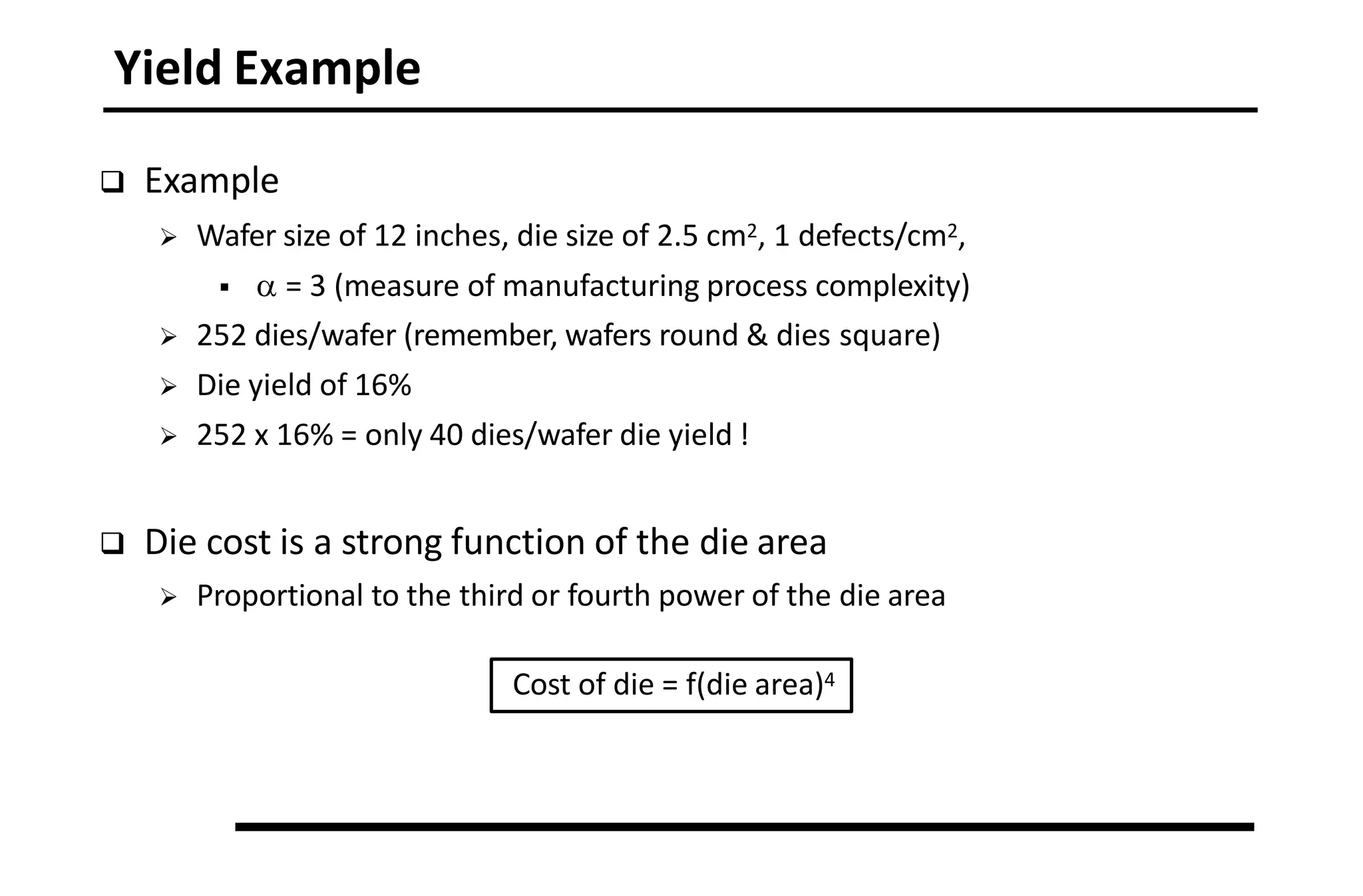 Yield Example
 Example
 Wafer size of 12 inches, die size of 2.5 cm2, 1 defects/cm2,
  = 3 (measure of manufacturing process complexity)
 252 dies/wafer (remember, wafers round & dies square)
 Die yield of 16%
 252 x 16% = only 40 dies/wafer die yield !
 Die cost is a strong function of the die area
 Proportional to the third or fourth power of the die area
Cost of die = f(die area)4
 