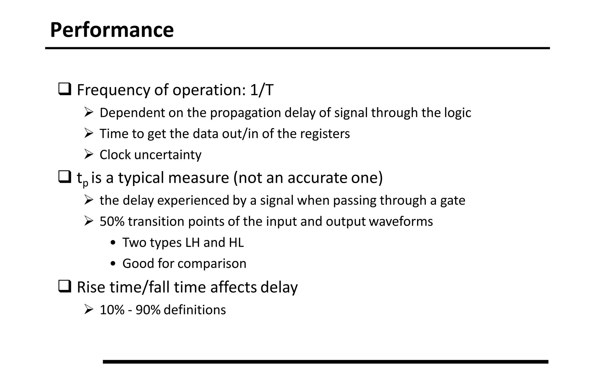 Performance
 Frequency of operation: 1/T
 Dependent on the propagation delay of signal through the logic
 Time to get the data out/in of the registers
 Clock uncertainty
 tp is a typical measure (not an accurate one)
 the delay experienced by a signal when passing through a gate
 50% transition points of the input and output waveforms
• Two types LH and HL
• Good for comparison
 Rise time/fall time affects delay
 10% - 90% definitions
 