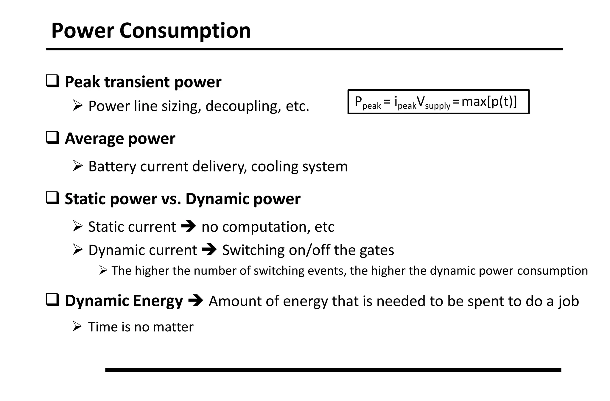 Power Consumption
 Peak transient power
 Power line sizing, decoupling, etc.
 Average power
 Battery current delivery, cooling system
 Static power vs. Dynamic power
 Static current  no computation, etc
 Dynamic current  Switching on/off the gates
 The higher the number of switching events, the higher the dynamic power consumption
 Dynamic Energy  Amount of energy that is needed to be spent to do a job
 Time is no matter
Ppeak = ipeakVsupply =max[p(t)]
 