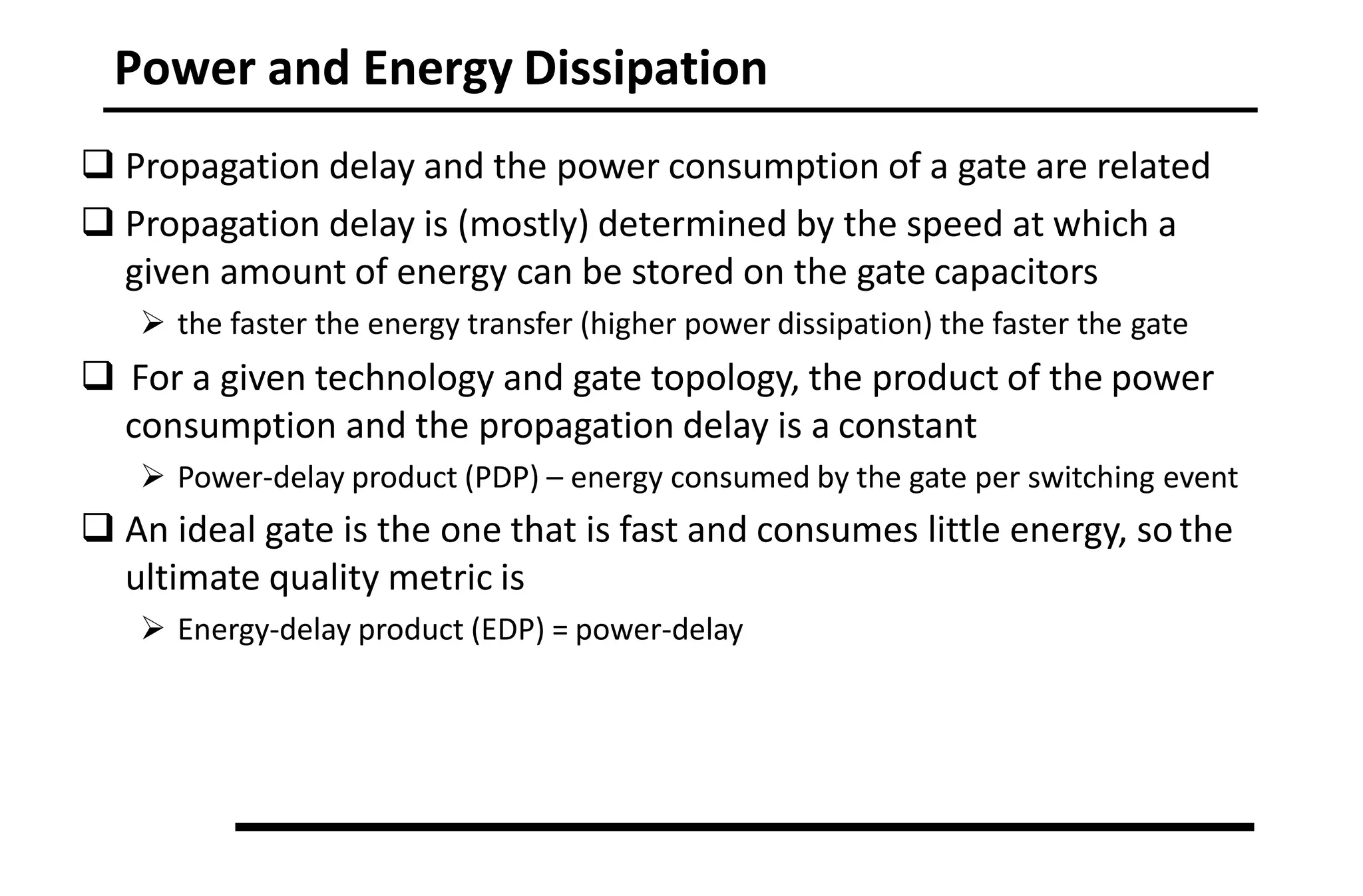 Power and Energy Dissipation
 Propagation delay and the power consumption of a gate are related
 Propagation delay is (mostly) determined by the speed at which a
given amount of energy can be stored on the gate capacitors
 the faster the energy transfer (higher power dissipation) the faster the gate
 For a given technology and gate topology, the product of the power
consumption and the propagation delay is a constant
 Power-delay product (PDP) – energy consumed by the gate per switching event
 An ideal gate is the one that is fast and consumes little energy, so the
ultimate quality metric is
 Energy-delay product (EDP) = power-delay
 