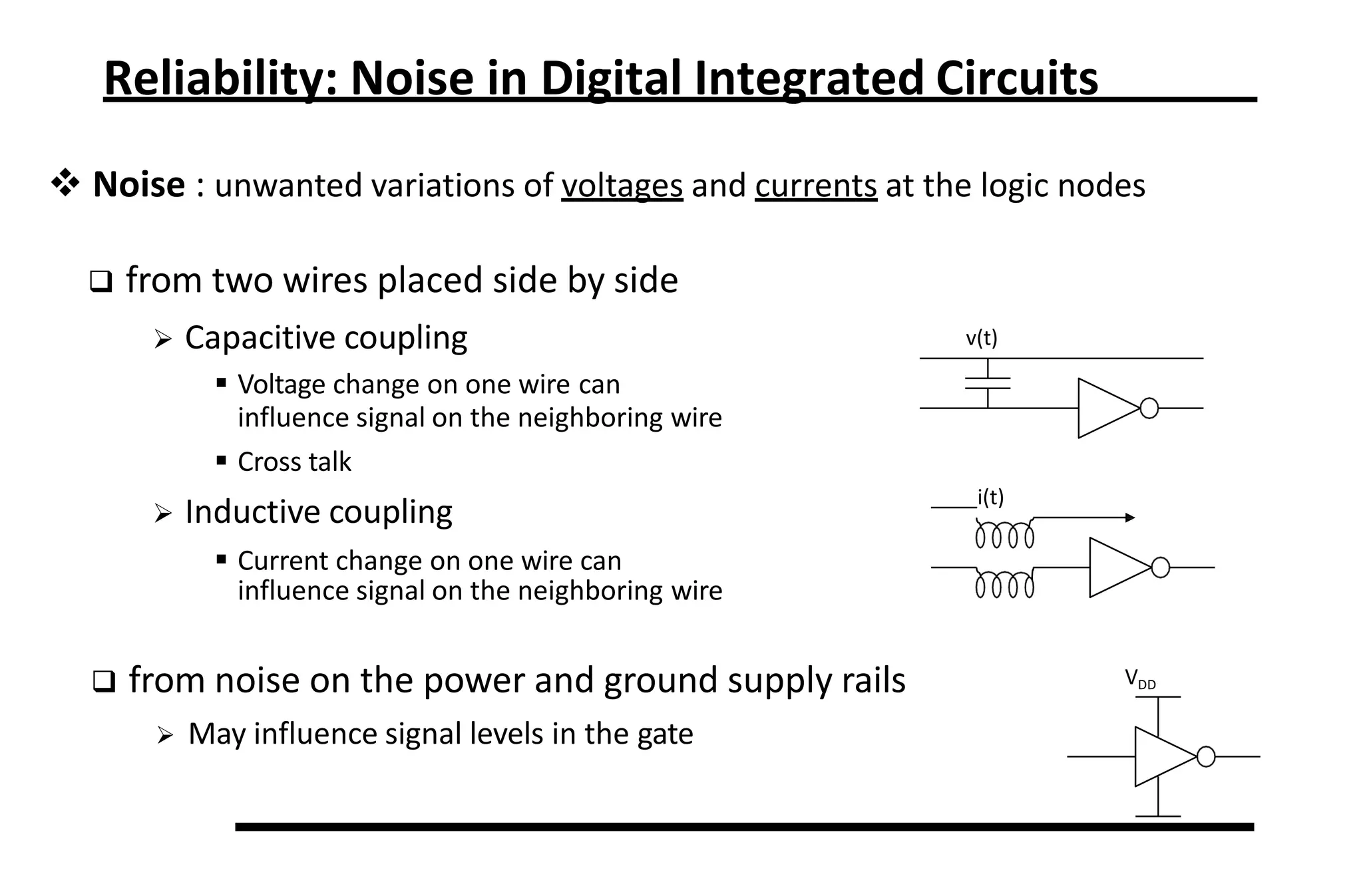 Reliability: Noise in Digital Integrated Circuits
 Noise : unwanted variations of voltages and currents at the logic nodes
VDD
v(t)
i(t)
 from two wires placed side by side
 Capacitive coupling
 Voltage change on one wire can
influence signal on the neighboring wire
 Cross talk
 Inductive coupling
 Current change on one wire can
influence signal on the neighboring wire
 from noise on the power and ground supply rails
 May influence signal levels in the gate
 