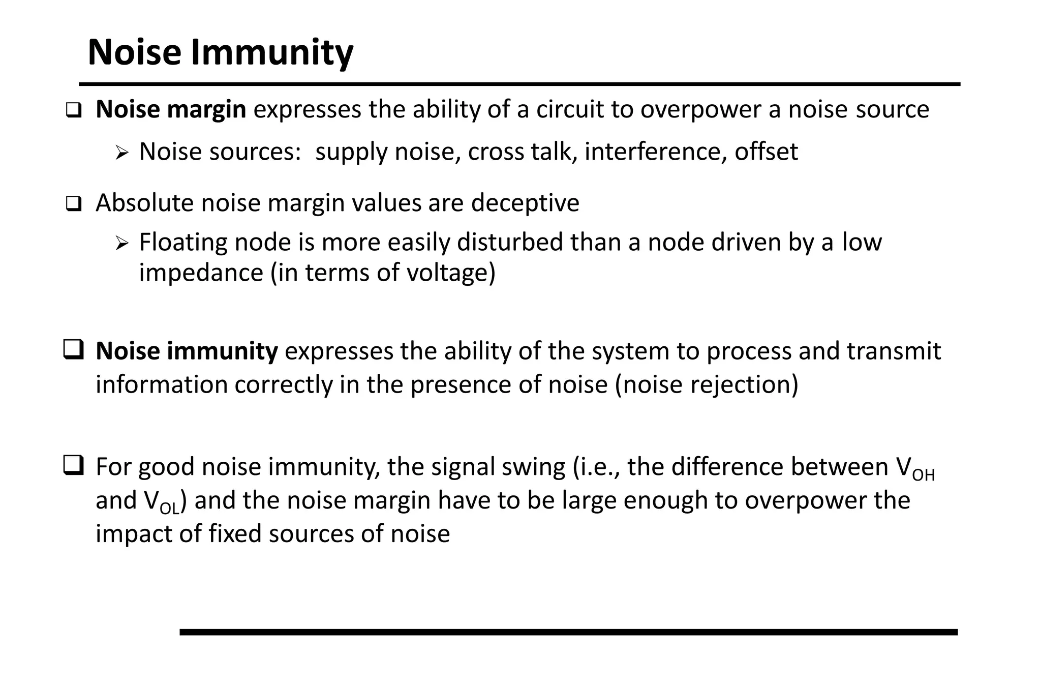 Noise Immunity
 Noise margin expresses the ability of a circuit to overpower a noise source
 Noise sources: supply noise, cross talk, interference, offset
 Absolute noise margin values are deceptive
 Floating node is more easily disturbed than a node driven by a low
impedance (in terms of voltage)
 Noise immunity expresses the ability of the system to process and transmit
information correctly in the presence of noise (noise rejection)
 For good noise immunity, the signal swing (i.e., the difference between VOH
and VOL) and the noise margin have to be large enough to overpower the
impact of fixed sources of noise
 