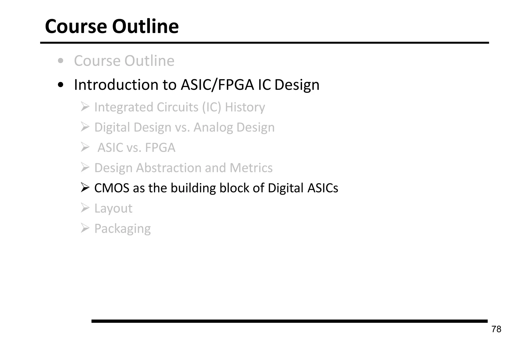 Course Outline
• Course Outline
• Introduction to ASIC/FPGA IC Design
 Integrated Circuits (IC) History
 Digital Design vs. Analog Design
 ASIC vs. FPGA
 Design Abstraction and Metrics
 CMOS as the building block of Digital ASICs
 Layout
 Packaging
78
 
