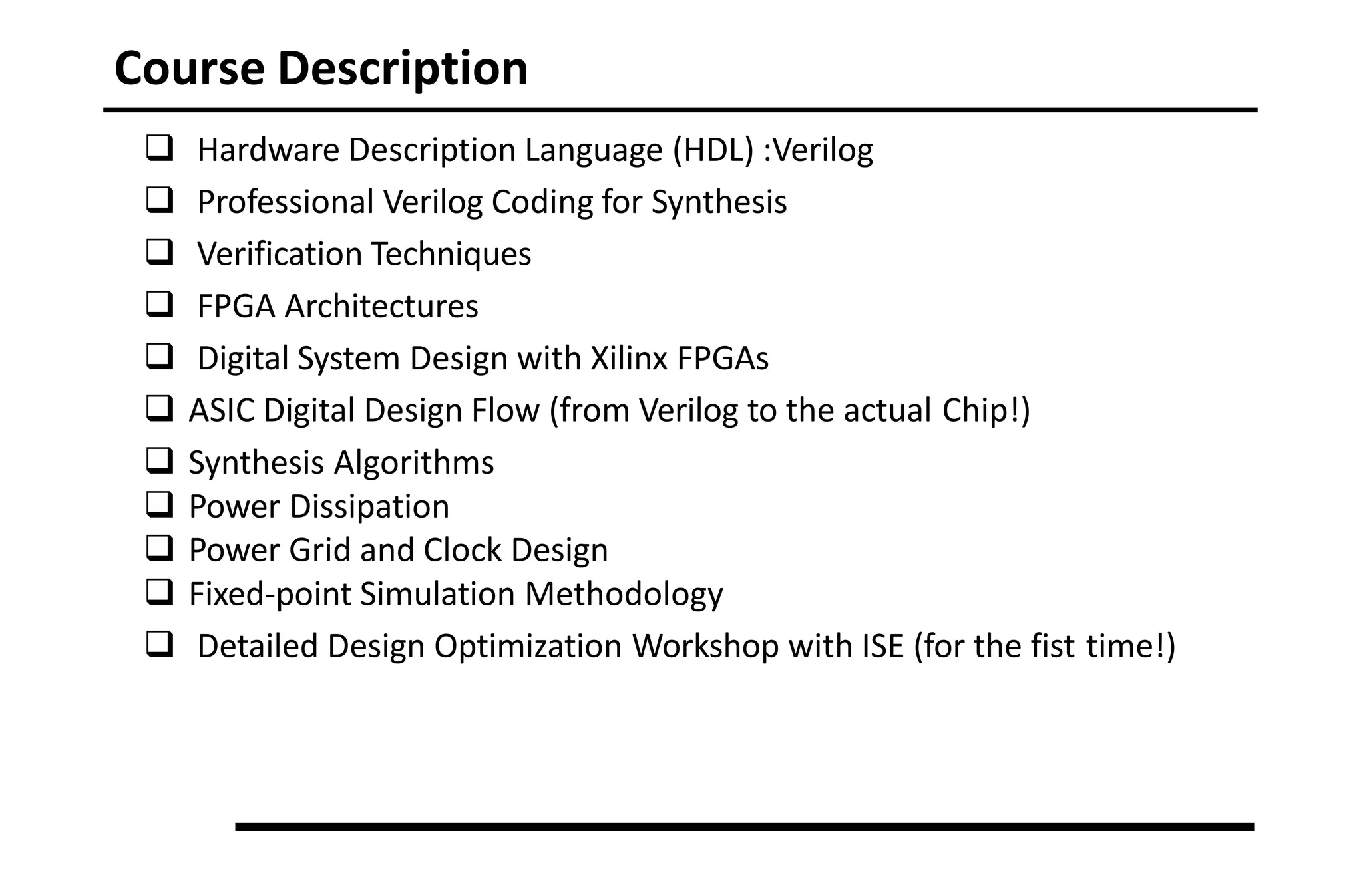 Course Description
 Hardware Description Language (HDL) :Verilog
 Professional Verilog Coding for Synthesis
 Verification Techniques
 FPGA Architectures
 Digital System Design with Xilinx FPGAs
 ASIC Digital Design Flow (from Verilog to the actual Chip!)
 Synthesis Algorithms
 Power Dissipation
 Power Grid and Clock Design
 Fixed-point Simulation Methodology
 Detailed Design Optimization Workshop with ISE (for the fist time!)
 