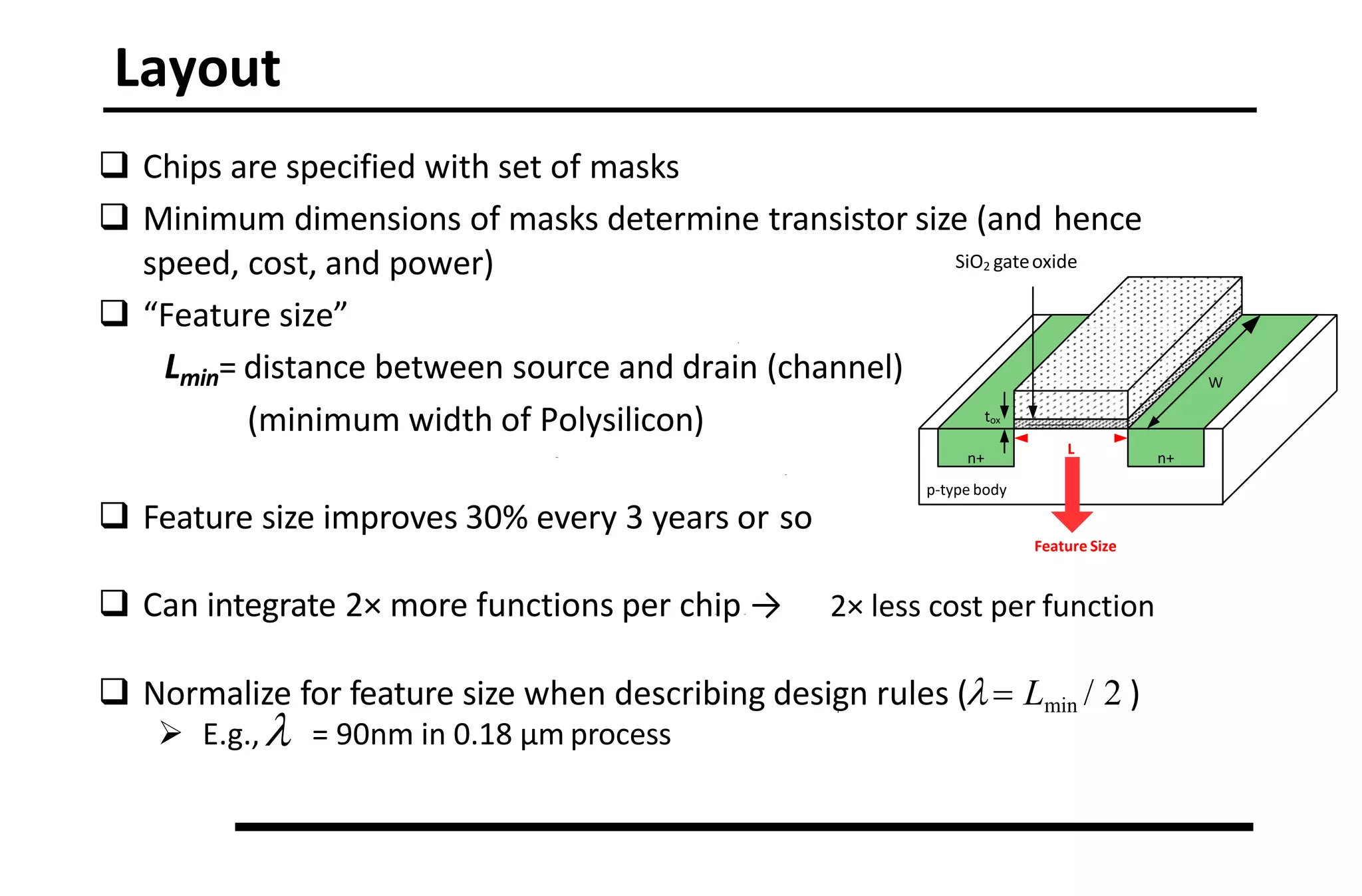 Layout
 Chips are specified with set of masks
 Minimum dimensions of masks determine transistor size (and hence
speed, cost, and power)
 “Feature size”
Lmin= distance between source and drain (channel)
(minimum width of Polysilicon)
 Feature size improves 30% every 3 years or so
 Can integrate 2× more functions per chip → 2× less cost per function
 Normalize for feature size when describing design rules ( Lmin / 2 )
 E.g., = 90nm in 0.18 μm process
n+
n+
p-type body
W
L
tox
SiO2 gateoxide
polysilicon
gate
Feature Size
 