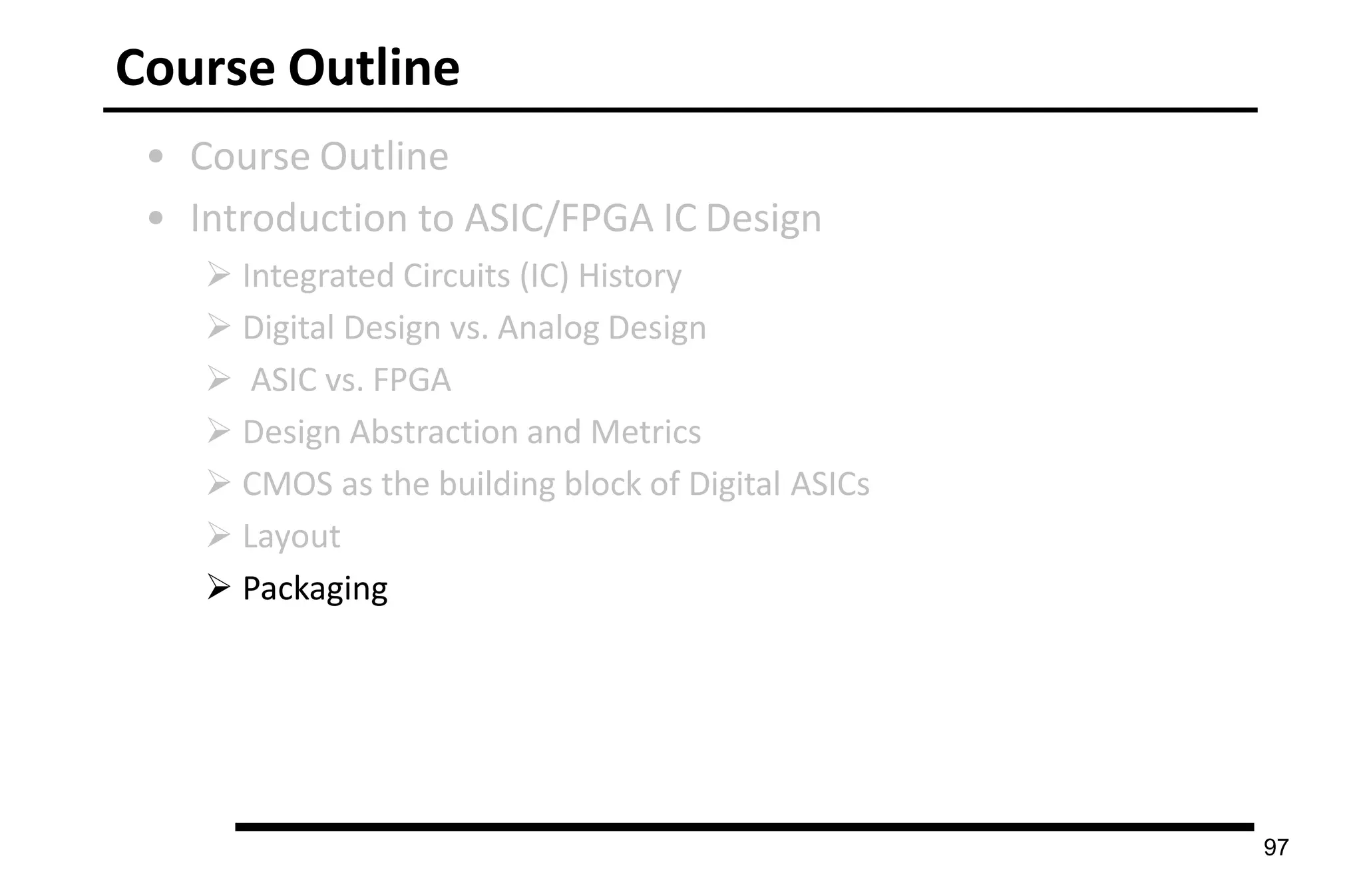 Course Outline
• Course Outline
• Introduction to ASIC/FPGA IC Design
 Integrated Circuits (IC) History
 Digital Design vs. Analog Design
 ASIC vs. FPGA
 Design Abstraction and Metrics
 CMOS as the building block of Digital ASICs
 Layout
 Packaging
97
 