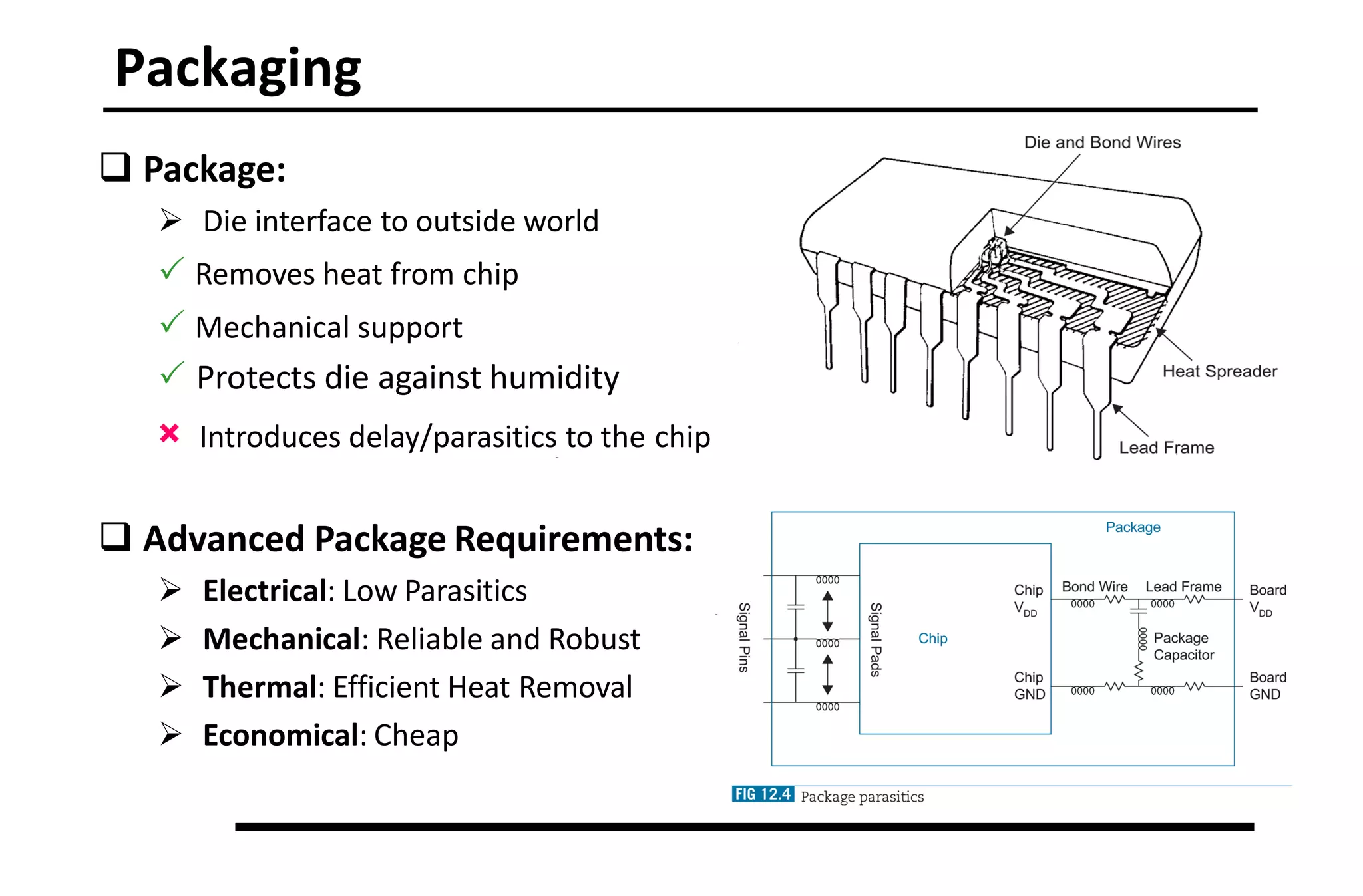 Packaging
 Package:
 Die interface to outside world
 Removes heat from chip
 Mechanical support
 Protects die against humidity
× Introduces delay/parasitics to the chip
 Advanced Package Requirements:
 Electrical: Low Parasitics
 Mechanical: Reliable and Robust
 Thermal: Efficient Heat Removal
 Economical: Cheap
 