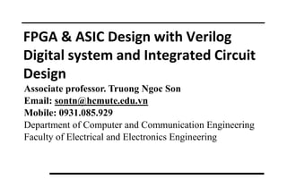 FPGA & ASIC Design with Verilog
Digital system and Integrated Circuit
Design
Associate professor. Truong Ngoc Son
Email: sontn@hcmute.edu.vn
Mobile: 0931.085.929
Department of Computer and Communication Engineering
Faculty of Electrical and Electronics Engineering
 